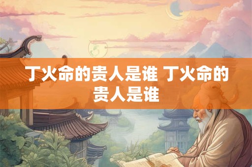 丁火命的贵人是谁 丁火命的贵人是谁