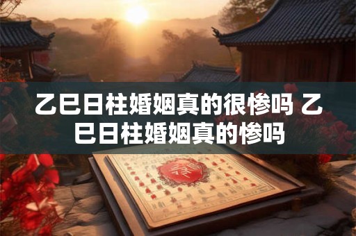 乙巳日柱婚姻真的很惨吗 乙巳日柱婚姻真的惨吗