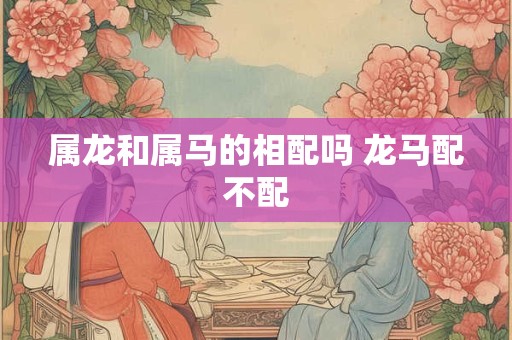 属龙和属马的相配吗 龙马配不配 属龙和属马的相配吗 龙马配不配