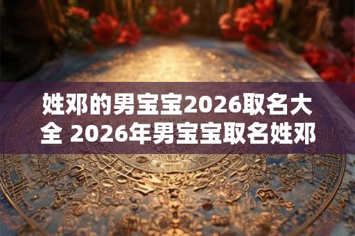 姓邓的男宝宝2026取名大全 2026年男宝宝取名姓邓有哪些好名字 姓邓的男宝宝2026取名大全 2026年男宝宝取名姓邓有哪些好名字