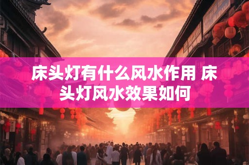 床头灯有什么风水作用 床头灯风水效果如何 床头灯有什么风水作用 床头灯风水效果如何