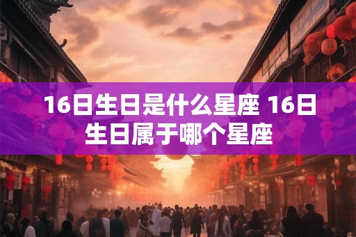16日生日是什么星座 16日生日属于哪个星座 16日生日是什么星座 16日生日属于哪个星座