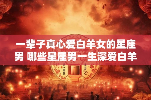 一辈子真心爱白羊女的星座男 哪些星座男一生深爱白羊女