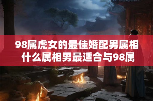 98属虎女的最佳婚配男属相 什么属相男最适合与98属虎女婚配