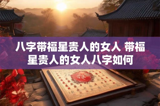 八字带福星贵人的女人 带福星贵人的女人八字如何