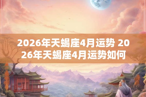 2026年天蝎座4月运势 2026年天蝎座4月运势如何 2026年天蝎座4月运势 2026年天蝎座4月运势如何