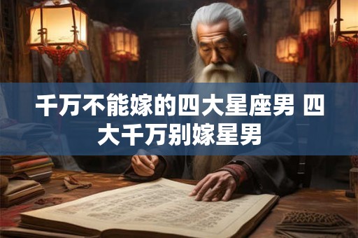 千万不能嫁的四大星座男 四大千万别嫁星男