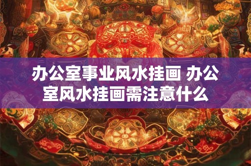 办公室事业风水挂画 办公室风水挂画需注意什么 办公室事业风水挂画 办公室风水挂画需注意什么