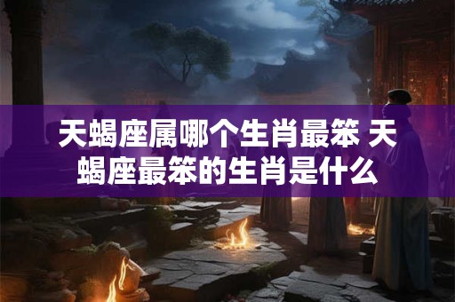 天蝎座属哪个生肖最笨 天蝎座最笨的生肖是什么 天蝎座属哪个生肖最笨 天蝎座最笨的生肖是什么