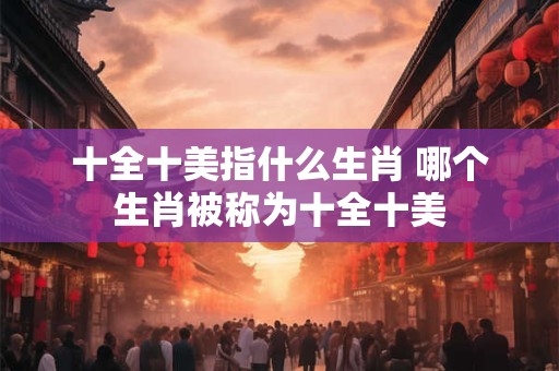十全十美指什么生肖 哪个生肖被称为十全十美 十全十美指什么生肖 哪个生肖被称为十全十美