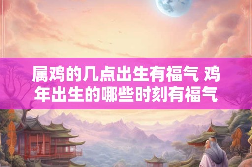 属鸡的几点出生有福气 鸡年出生的哪些时刻有福气 属鸡的几点出生有福气 鸡年出生的哪些时刻有福气