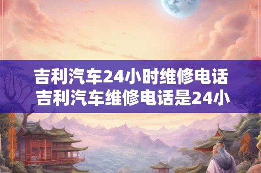 吉利汽车24小时维修电话 吉利汽车维修电话是24小时的吗 吉利汽车24小时维修电话 吉利汽车维修电话是24小时的吗