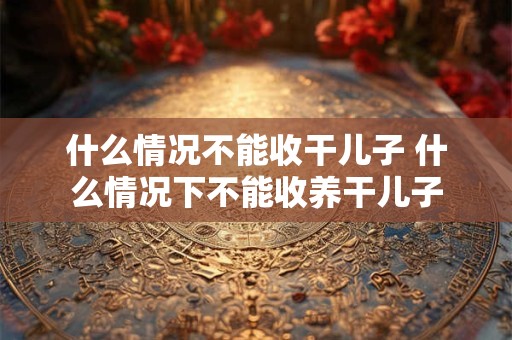 什么情况不能收干儿子 什么情况下不能收养干儿子 什么情况不能收干儿子 什么情况下不能收养干儿子