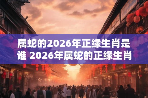 属蛇的2026年正缘生肖是谁 2026年属蛇的正缘生肖为何 属蛇的2026年正缘生肖是谁 2026年属蛇的正缘生肖为何
