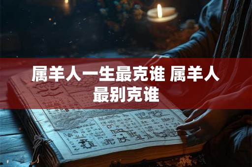 属羊人一生最克谁 属羊人最别克谁 属羊人一生最克谁 属羊人最别克谁