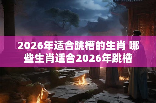 2026年适合跳槽的生肖 哪些生肖适合2026年跳槽