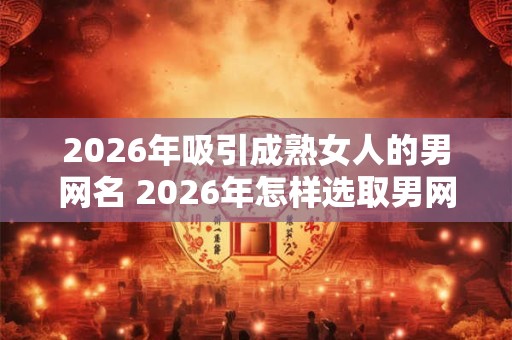 2026年吸引成熟女人的男网名 2026年怎样选取男网名吸引熟女 2026年吸引成熟女人的男网名 2026年怎样选取男网名吸引熟女