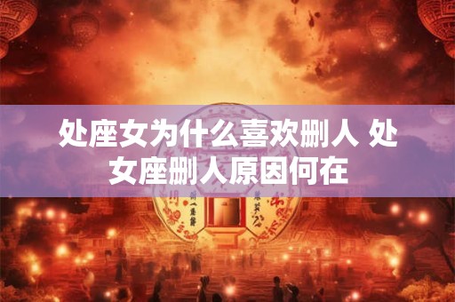 处座女为什么喜欢删人 处女座删人原因何在