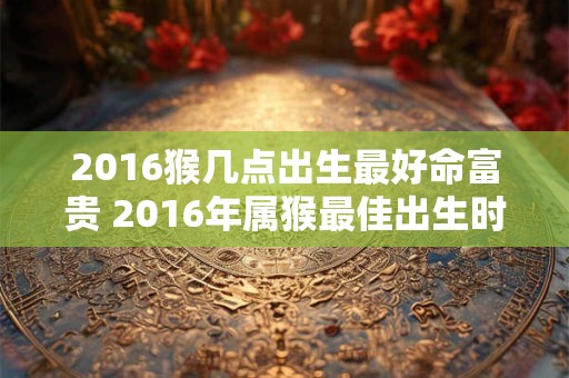 2016猴几点出生最好命富贵 2016年属猴最佳出生时间 2016猴几点出生最好命富贵 2016年属猴最佳出生时间