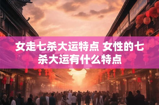 女走七杀大运特点 女性的七杀大运有什么特点 女走七杀大运特点 女性的七杀大运有什么特点