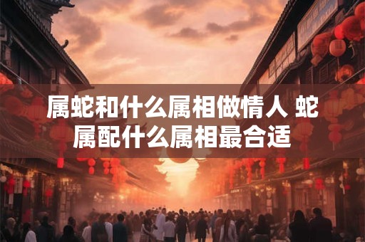 属蛇和什么属相做情人 蛇属配什么属相最合适 属蛇和什么属相做情人 蛇属配什么属相最合适