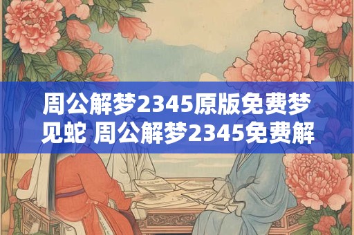 周公解梦2345原版免费梦见蛇 周公解梦2345免费解梦蛇象征什么 周公解梦2345原版免费梦见蛇 周公解梦2345免费解梦蛇象征什么