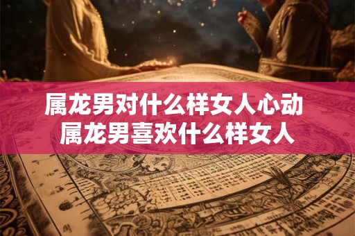 属龙男对什么样女人心动 属龙男喜欢什么样女人 属龙男对什么样女人心动 属龙男喜欢什么样女人