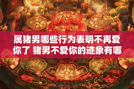 属猪男哪些行为表明不再爱你了 猪男不爱你的迹象有哪些