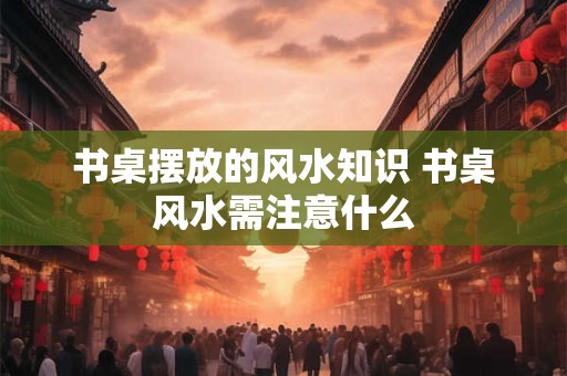 书桌摆放的风水知识 书桌风水需注意什么