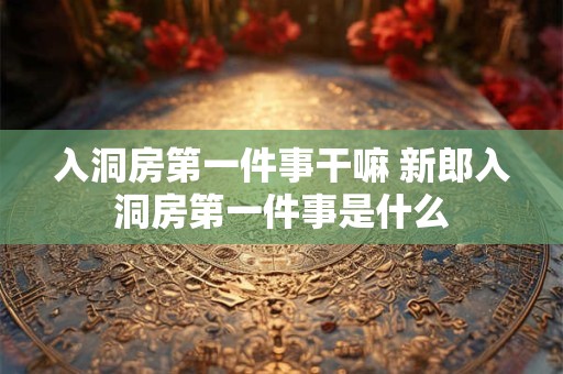 入洞房第一件事干嘛 新郎入洞房第一件事是什么 入洞房第一件事干嘛 新郎入洞房第一件事是什么