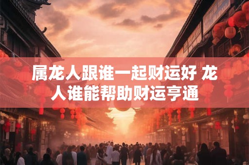 属龙人跟谁一起财运好 龙人谁能帮助财运亨通 属龙人跟谁一起财运好 龙人谁能帮助财运亨通