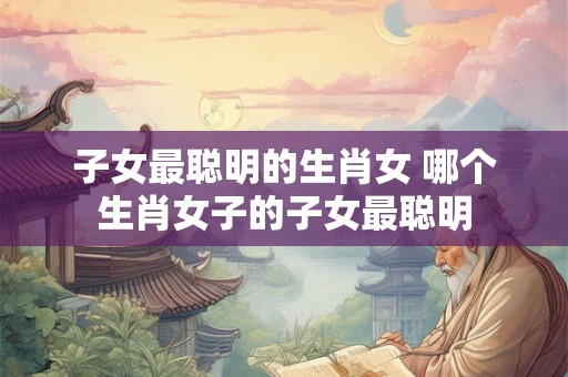 子女最聪明的生肖女 哪个生肖女子的子女最聪明 子女最聪明的生肖女 哪个生肖女子的子女最聪明
