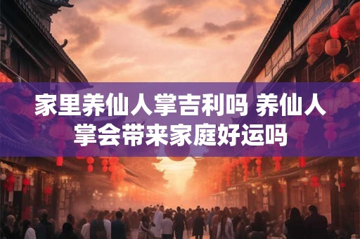 家里养仙人掌吉利吗 养仙人掌会带来家庭好运吗