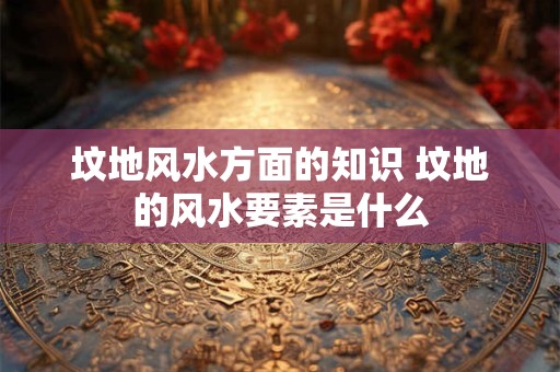 坟地风水方面的知识 坟地的风水要素是什么