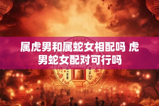 属虎男和属蛇女相配吗 虎男蛇女配对可行吗