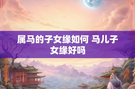 属马的子女缘如何 马儿子女缘好吗 属马的子女缘如何 马儿子女缘好吗