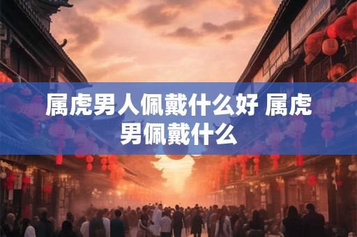 属虎男人佩戴什么好 属虎男佩戴什么 属虎男人佩戴什么好 属虎男佩戴什么