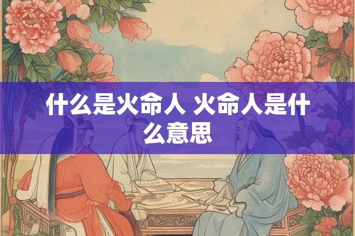 什么是火命人 火命人是什么意思 什么是火命人 火命人是什么意思