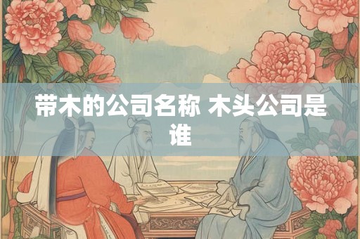 带木的公司名称 木头公司是谁