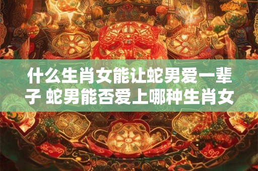 什么生肖女能让蛇男爱一辈子 蛇男能否爱上哪种生肖女