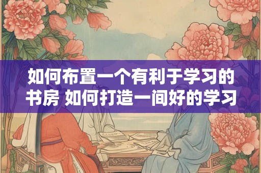 如何布置一个有利于学习的书房 如何打造一间好的学习书房 如何布置一个有利于学习的书房 如何打造一间好的学习书房