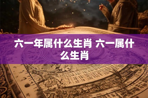 六一年属什么生肖 六一属什么生肖 六一年属什么生肖 六一属什么生肖