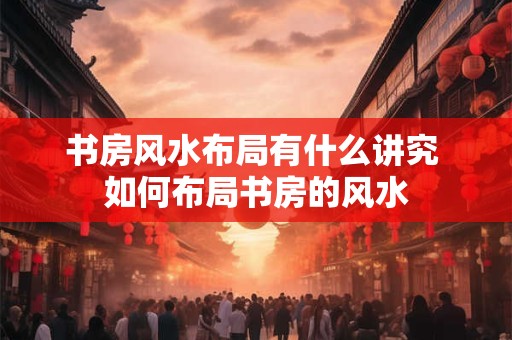 书房风水布局有什么讲究 如何布局书房的风水