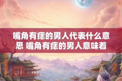 嘴角有痣的男人代表什么意思 嘴角有痣的男人意味着什么