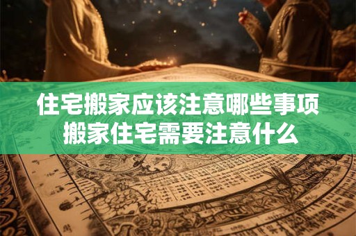 住宅搬家应该注意哪些事项 搬家住宅需要注意什么