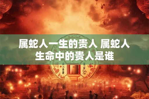 属蛇人一生的贵人 属蛇人生命中的贵人是谁 属蛇人一生的贵人 属蛇人生命中的贵人是谁