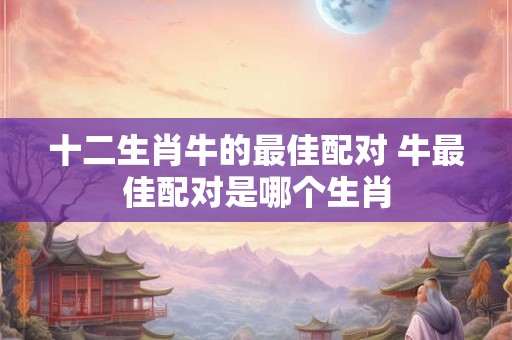 十二生肖牛的最佳配对 牛最佳配对是哪个生肖 十二生肖牛的最佳配对 牛最佳配对是哪个生肖