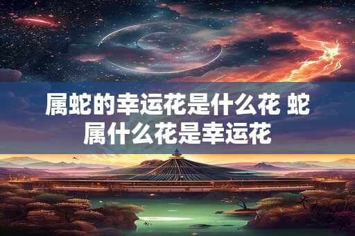 属蛇的幸运花是什么花 蛇属什么花是幸运花