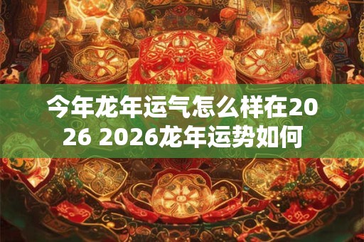 今年龙年运气怎么样在2026 2026龙年运势如何