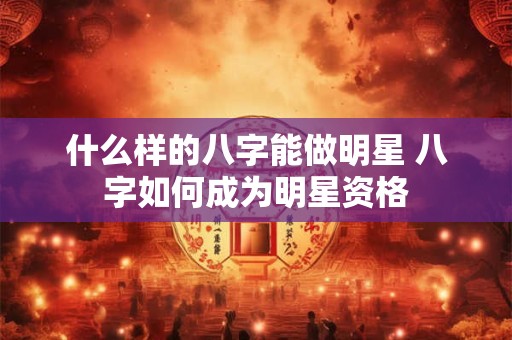 什么样的八字能做明星 八字如何成为明星资格 什么样的八字能做明星 八字如何成为明星资格